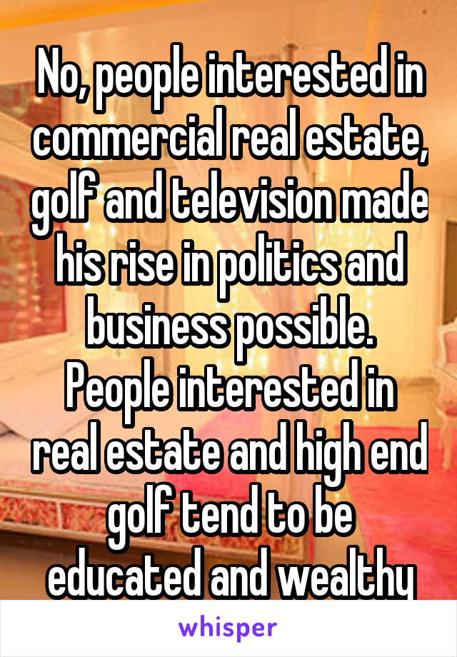 No, people interested in commercial real estate, golf and television made his rise in politics and business possible. People interested in real estate and high end golf tend to be educated and wealthy