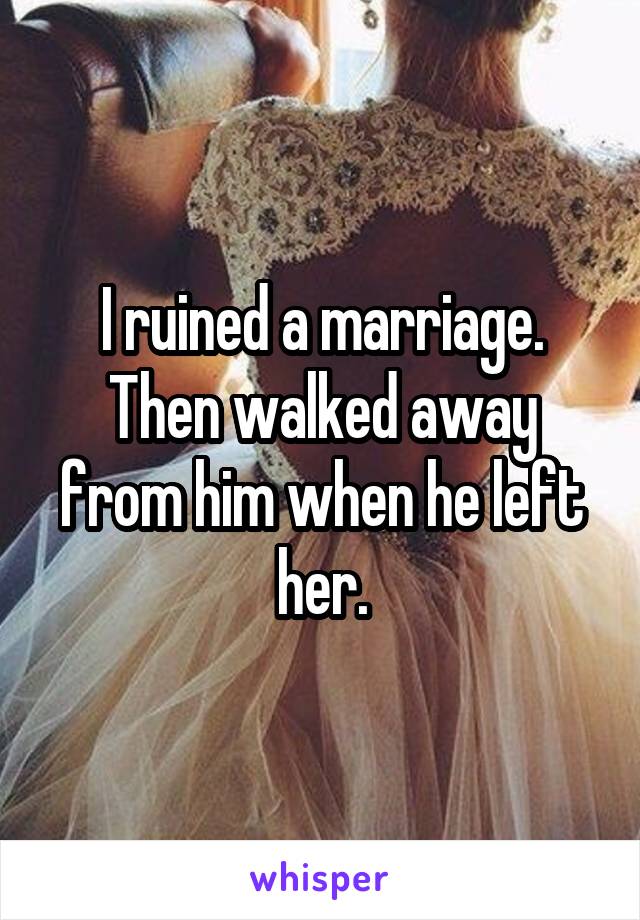 I ruined a marriage. Then walked away from him when he left her.