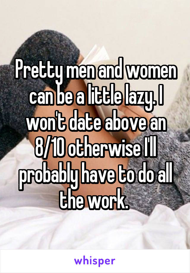 Pretty men and women can be a little lazy. I won't date above an 8/10 otherwise I'll probably have to do all the work. 