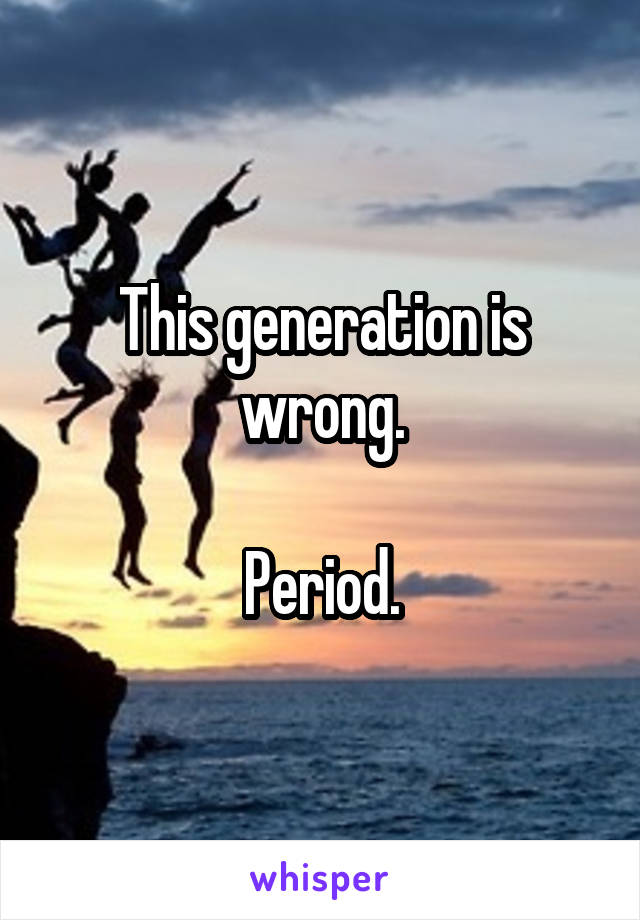 This generation is wrong.

Period.
