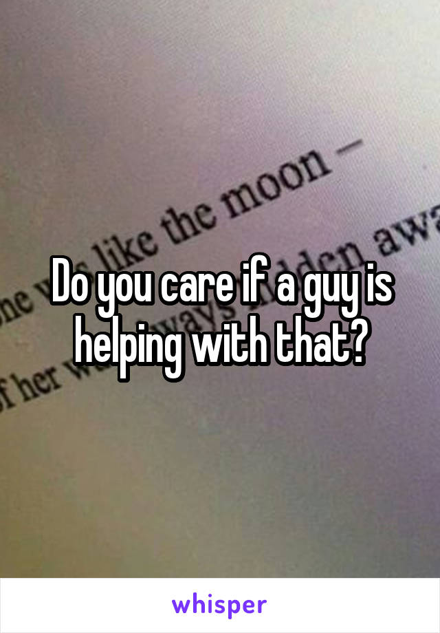 Do you care if a guy is helping with that?