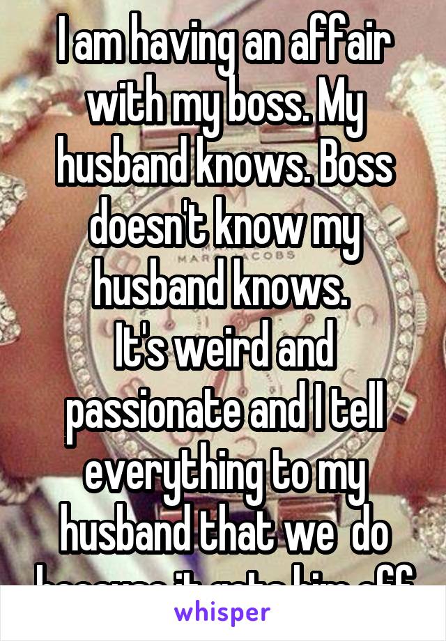 I am having an affair with my boss. My husband knows. Boss doesn't know my husband knows. 
It's weird and passionate and I tell everything to my husband that we  do because it gets him off