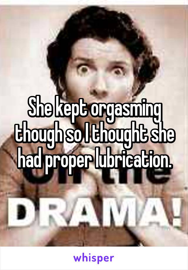 She kept orgasming though so I thought she had proper lubrication.