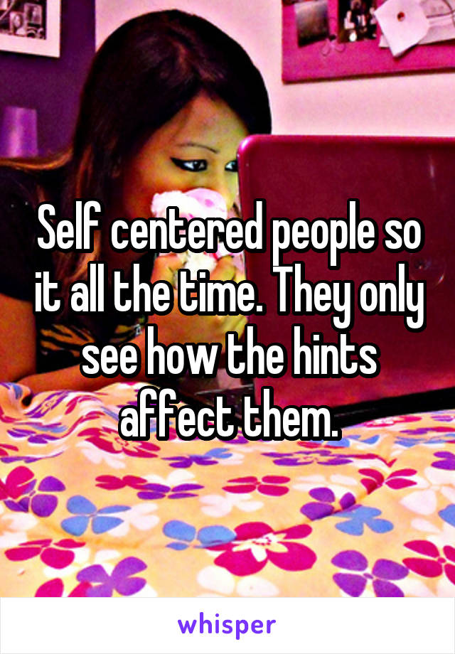 Self centered people so it all the time. They only see how the hints affect them.