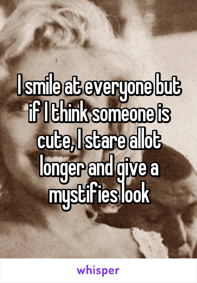 I smile at everyone but if I think someone is cute, I stare allot longer and give a mystifies look