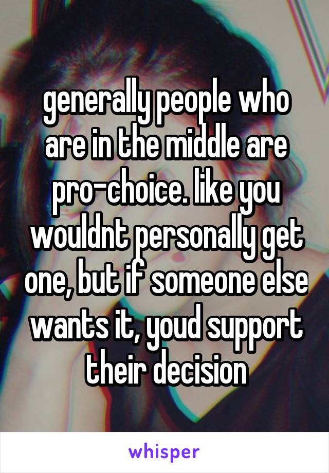 generally people who are in the middle are pro-choice. like you wouldnt personally get one, but if someone else wants it, youd support their decision
