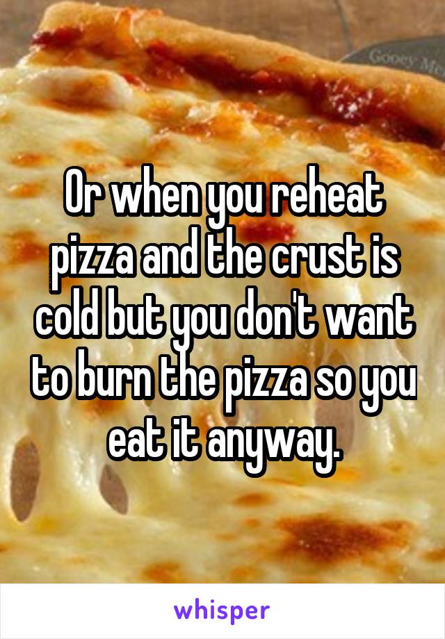 Or when you reheat pizza and the crust is cold but you don't want to burn the pizza so you eat it anyway.