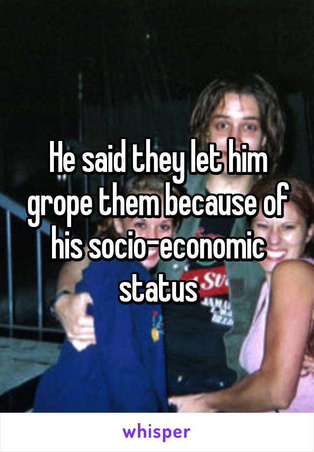 He said they let him grope them because of his socio-economic status