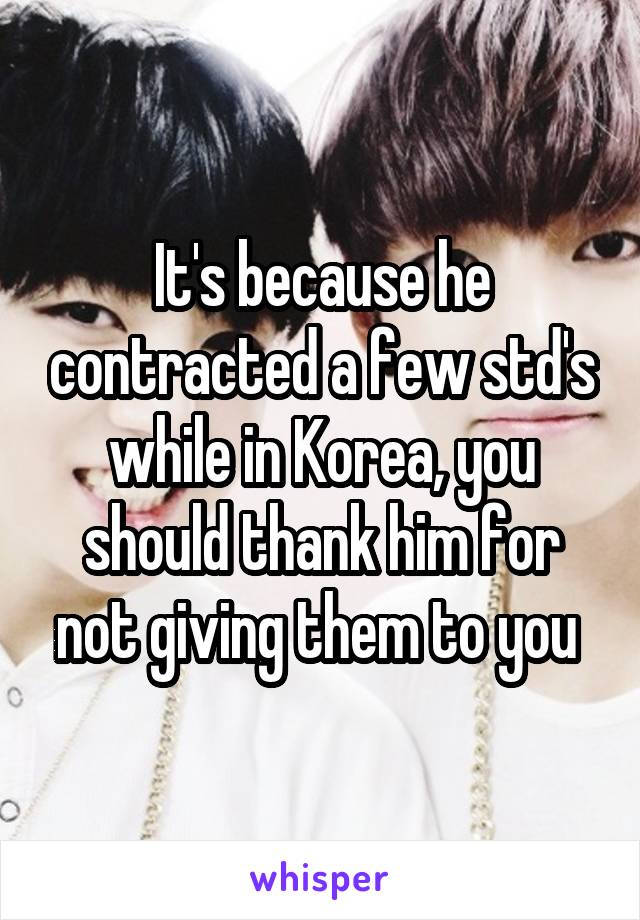 It's because he contracted a few std's while in Korea, you should thank him for not giving them to you 