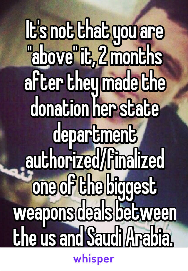 It's not that you are "above" it, 2 months after they made the donation her state department authorized/finalized one of the biggest weapons deals between the us and Saudi Arabia. 