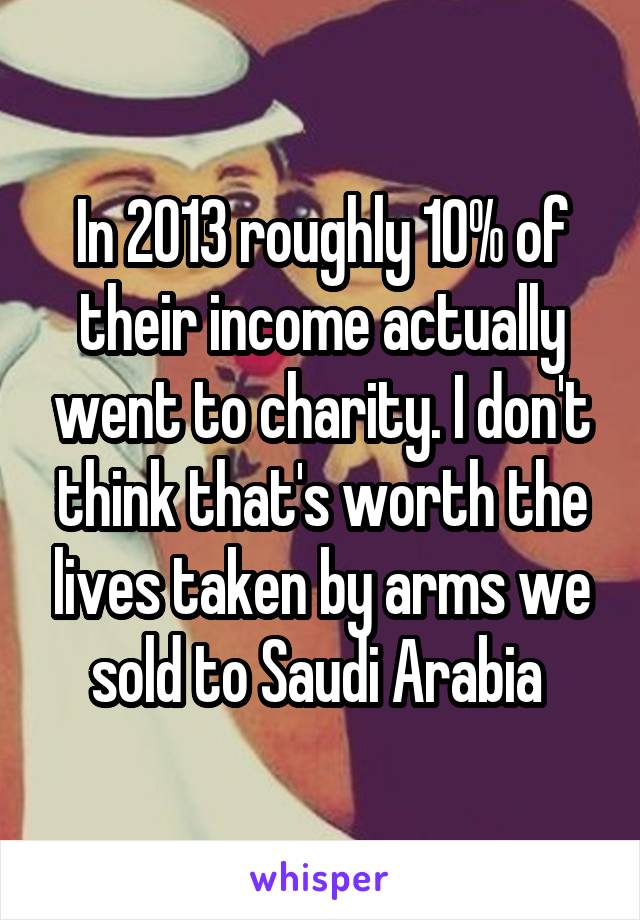 In 2013 roughly 10% of their income actually went to charity. I don't think that's worth the lives taken by arms we sold to Saudi Arabia 