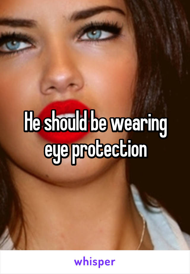 He should be wearing eye protection