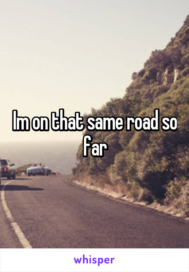 Im on that same road so far