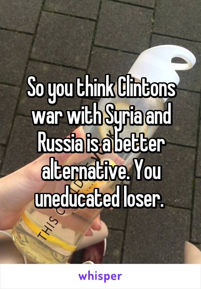 So you think Clintons war with Syria and Russia is a better alternative. You uneducated loser. 