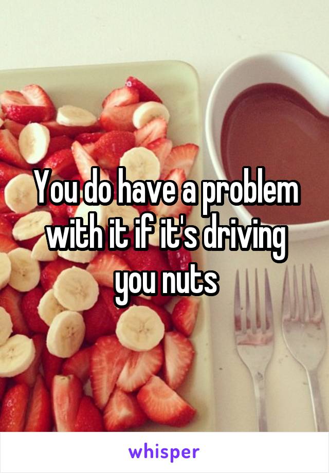 You do have a problem with it if it's driving you nuts