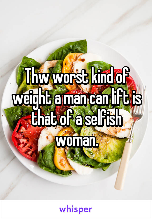 Thw worst kind of weight a man can lift is that of a selfish woman.