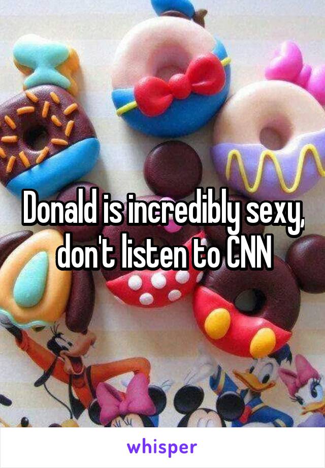 Donald is incredibly sexy, don't listen to CNN