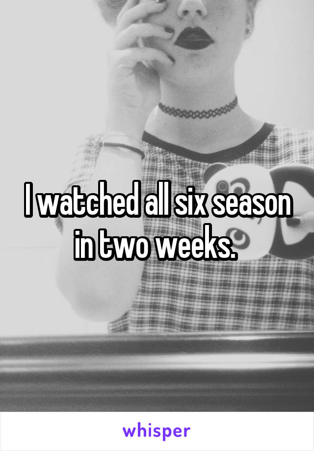 I watched all six season in two weeks. 