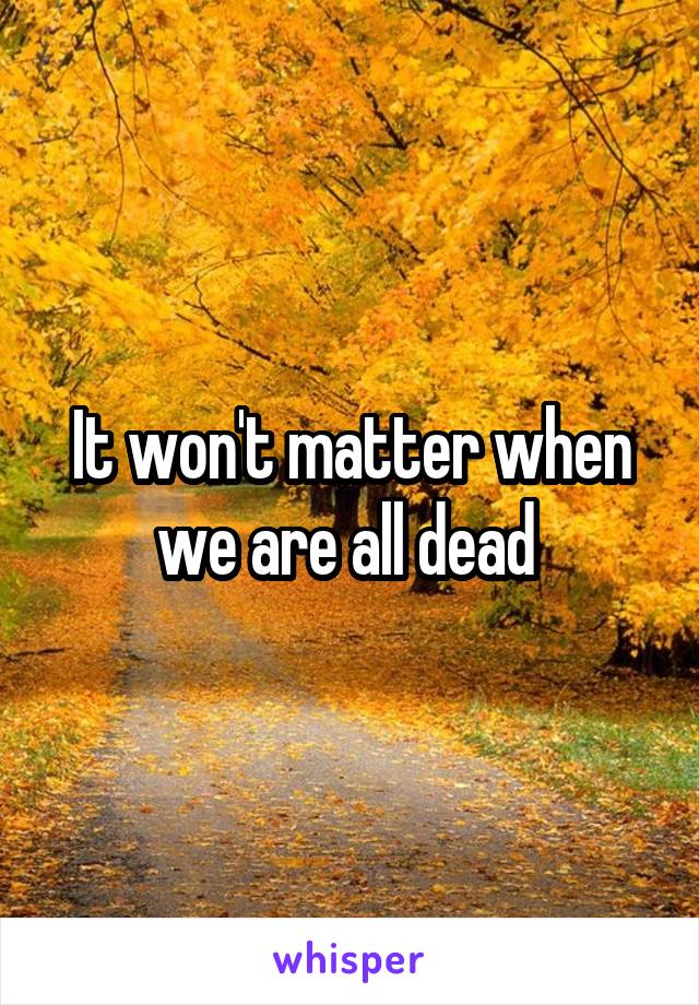 It won't matter when we are all dead 