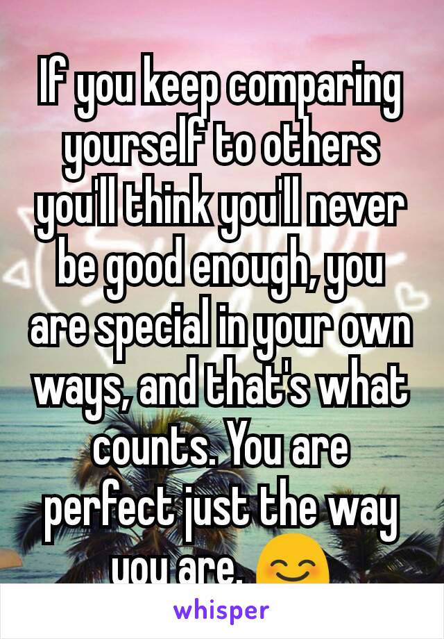 If you keep comparing yourself to others you'll think you'll never be good enough, you are special in your own ways, and that's what counts. You are perfect just the way you are. 😊