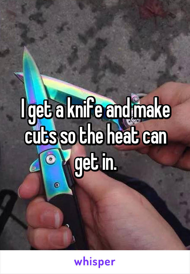 I get a knife and make cuts so the heat can get in.