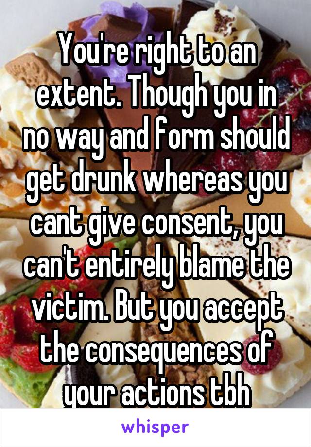 You're right to an extent. Though you in no way and form should get drunk whereas you cant give consent, you can't entirely blame the victim. But you accept the consequences of your actions tbh