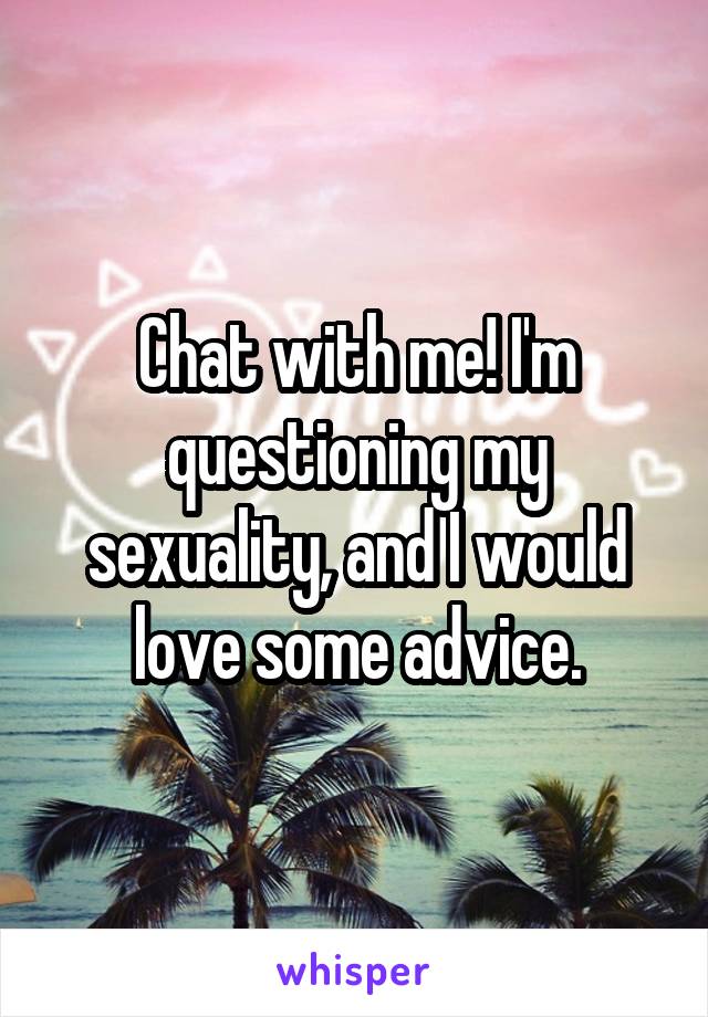 Chat with me! I'm questioning my sexuality, and I would love some advice.