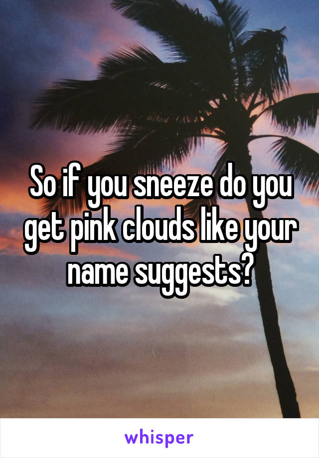 So if you sneeze do you get pink clouds like your name suggests?