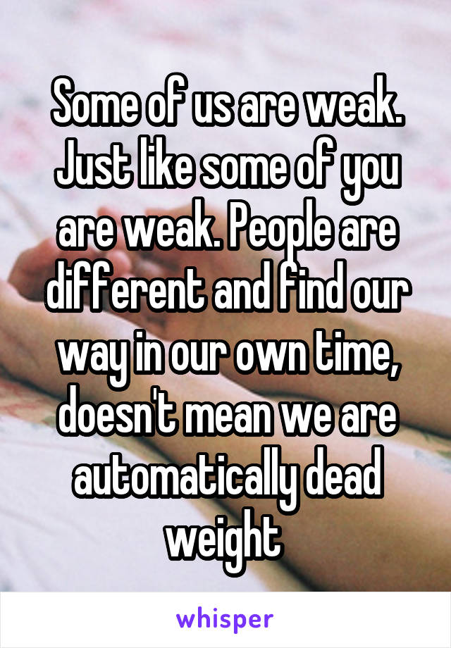 Some of us are weak. Just like some of you are weak. People are different and find our way in our own time, doesn't mean we are automatically dead weight 
