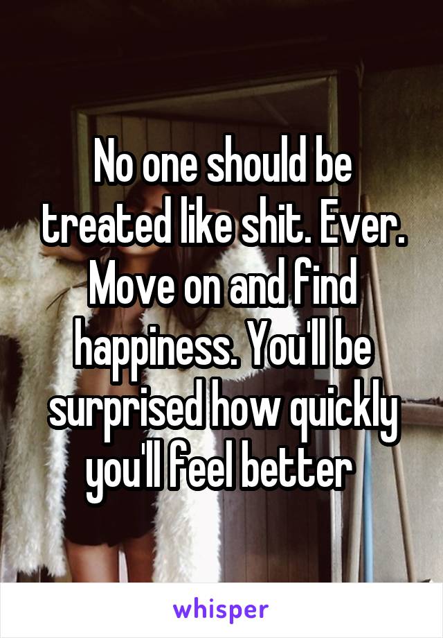 No one should be treated like shit. Ever. Move on and find happiness. You'll be surprised how quickly you'll feel better 