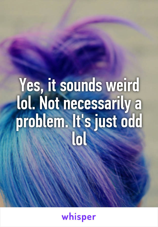 Yes, it sounds weird lol. Not necessarily a problem. It's just odd lol