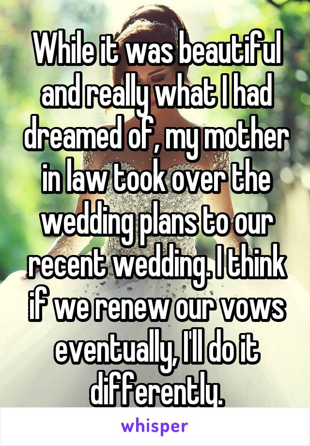 While it was beautiful and really what I had dreamed of, my mother in law took over the wedding plans to our recent wedding. I think if we renew our vows eventually, I'll do it differently.