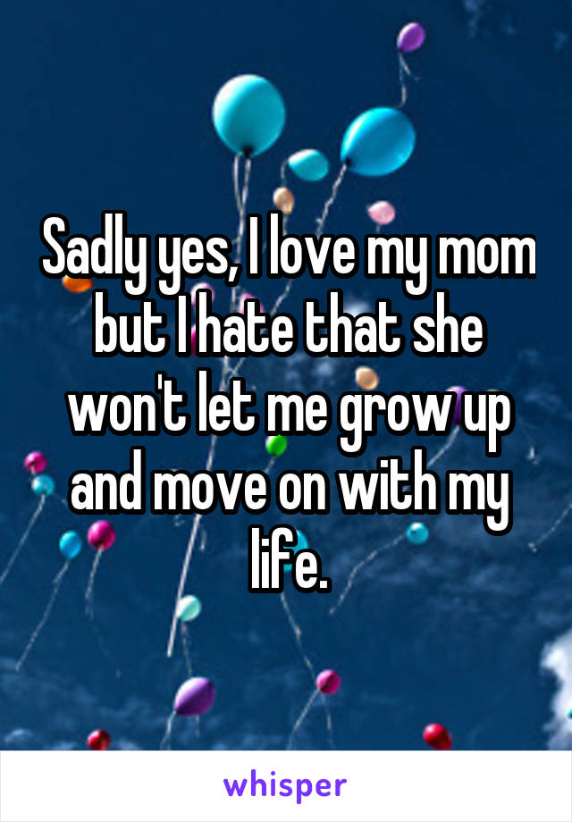 Sadly yes, I love my mom but I hate that she won't let me grow up and move on with my life.
