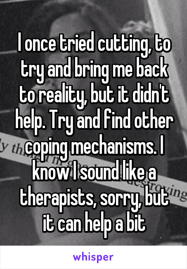 I once tried cutting, to try and bring me back to reality, but it didn't help. Try and find other coping mechanisms. I know I sound like a therapists, sorry, but it can help a bit