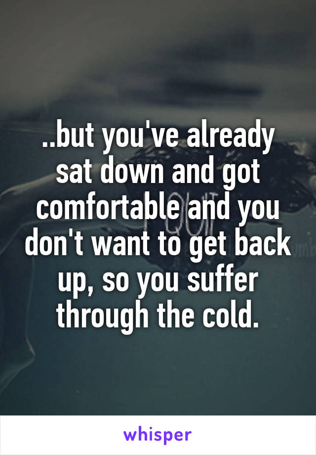 ..but you've already sat down and got comfortable and you don't want to get back up, so you suffer through the cold.