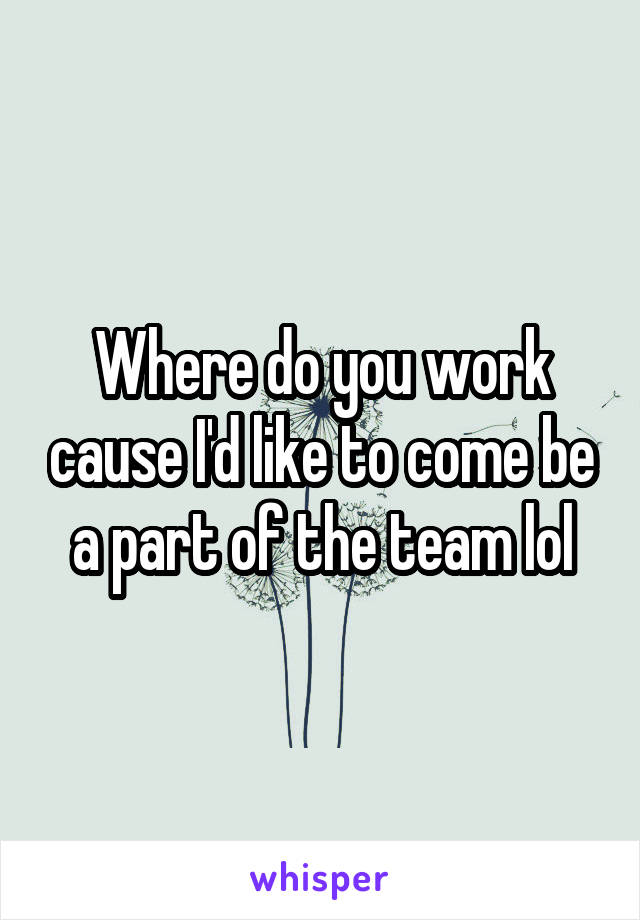 Where do you work cause I'd like to come be a part of the team lol
