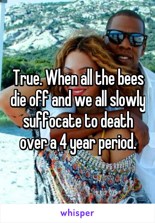 True. When all the bees die off and we all slowly suffocate to death over a 4 year period.