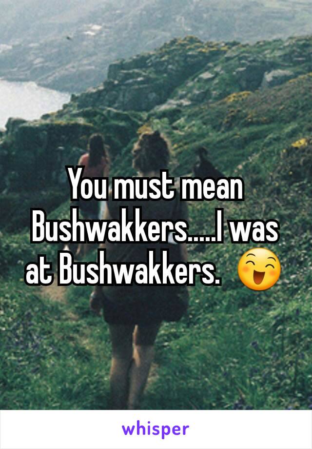 You must mean Bushwakkers.....I was at Bushwakkers.  😄