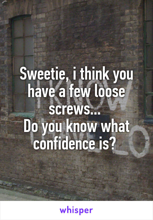 Sweetie, i think you have a few loose screws... 
Do you know what confidence is? 
