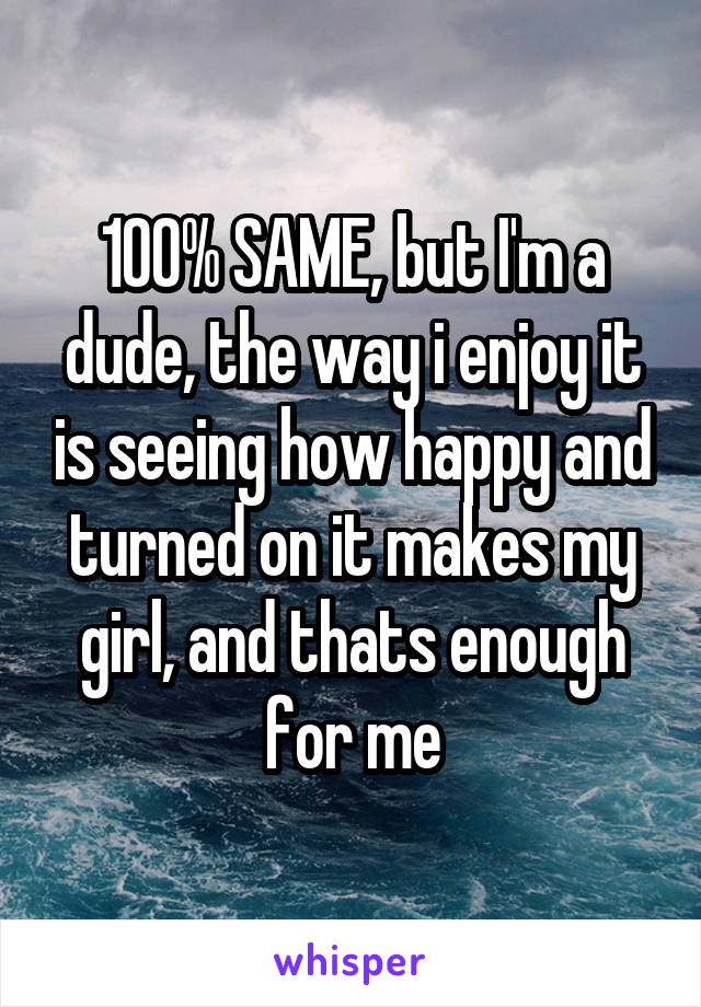 100% SAME, but I'm a dude, the way i enjoy it is seeing how happy and turned on it makes my girl, and thats enough for me