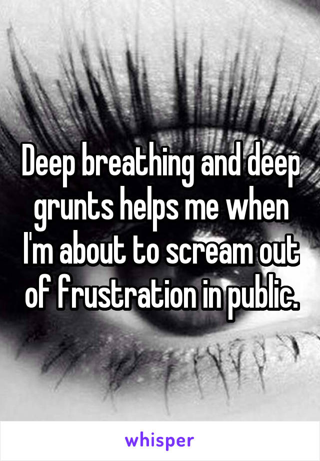 Deep breathing and deep grunts helps me when I'm about to scream out of frustration in public.