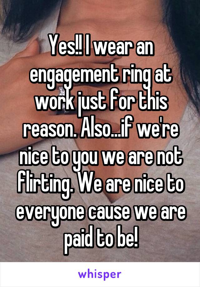 Yes!! I wear an engagement ring at work just for this reason. Also...if we're nice to you we are not flirting. We are nice to everyone cause we are paid to be!