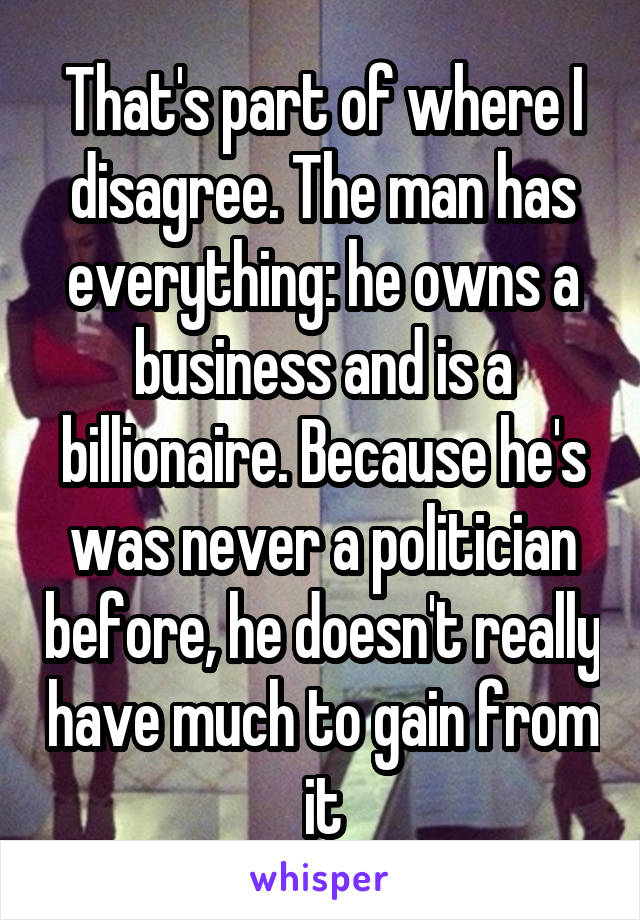 That's part of where I disagree. The man has everything: he owns a business and is a billionaire. Because he's was never a politician before, he doesn't really have much to gain from it