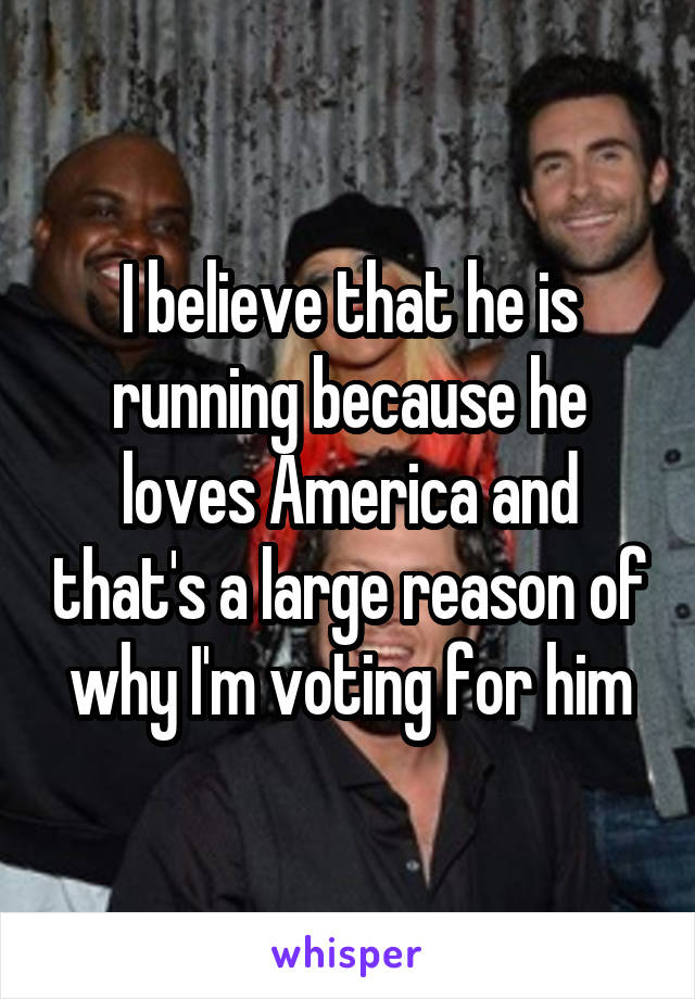 I believe that he is running because he loves America and that's a large reason of why I'm voting for him