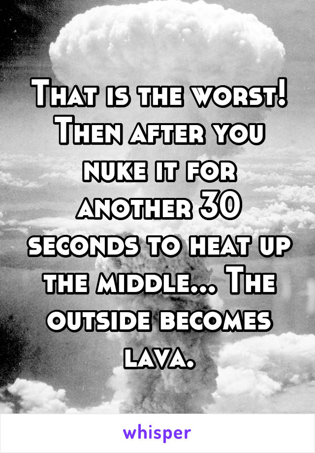 That is the worst!
Then after you nuke it for another 30 seconds to heat up the middle... The outside becomes lava.