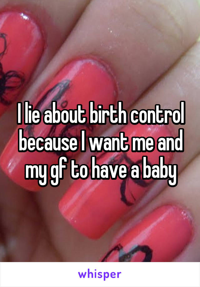 I lie about birth control because I want me and my gf to have a baby