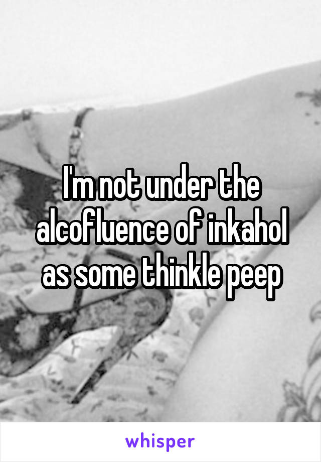 I'm not under the alcofluence of inkahol as some thinkle peep