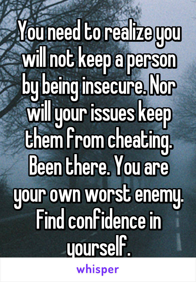 You need to realize you will not keep a person by being insecure. Nor will your issues keep them from cheating. Been there. You are your own worst enemy. Find confidence in yourself.