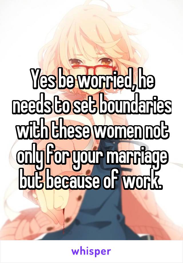 Yes be worried, he needs to set boundaries with these women not only for your marriage but because of work. 