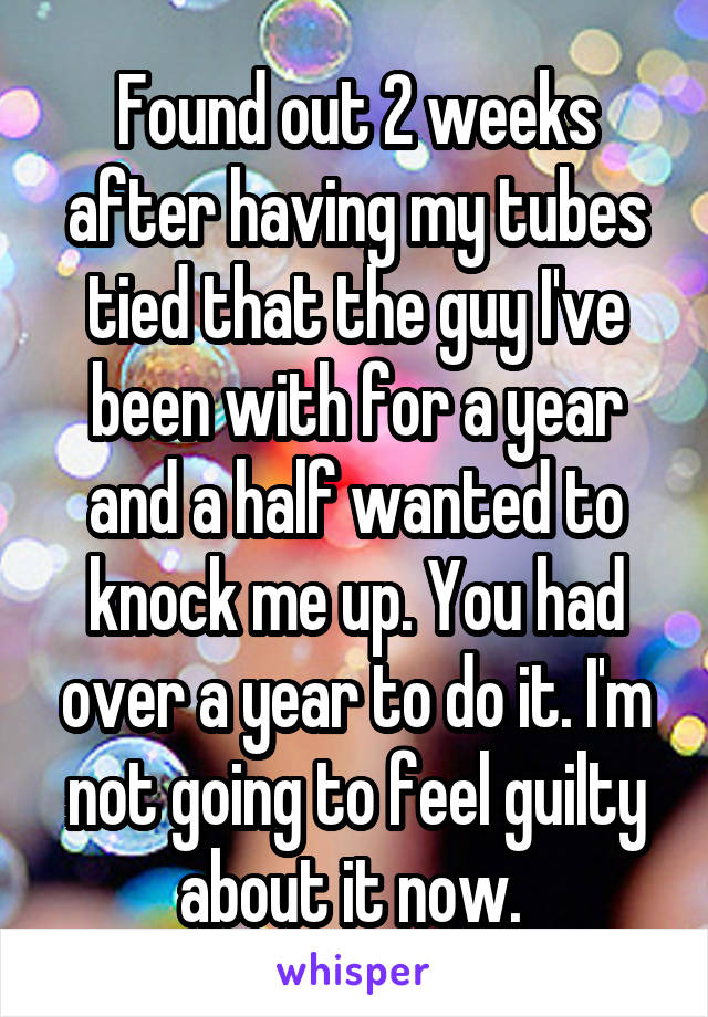 Found out 2 weeks after having my tubes tied that the guy I've been with for a year and a half wanted to knock me up. You had over a year to do it. I'm not going to feel guilty about it now. 